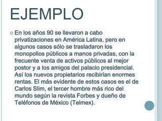 EJEMPLO
 En los años 90 se llevaron a cabo
 privatizaciones en América Latina, pero en
 algunos casos sólo se trasladaron los
 monopolios públicos a manos privadas, con la
 frecuente venta de activos públicos al mejor
 postor y a los amigos del palacio presidencial.
 Así los nuevos propietarios recibirían enormes
 rentas. El más evidente de estos casos es el de
 Carlos Slim, el tercer hombre más rico del
 mundo según la revista Forbes y dueño de
 Teléfonos de México (Telmex).
 