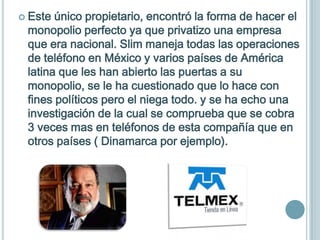 Este único propietario, encontró la forma de hacer el
 monopolio perfecto ya que privatizo una empresa
 que era nacional. Slim maneja todas las operaciones
 de teléfono en México y varios países de América
 latina que les han abierto las puertas a su
 monopolio, se le ha cuestionado que lo hace con
 fines políticos pero el niega todo. y se ha echo una
 investigación de la cual se comprueba que se cobra
 3 veces mas en teléfonos de esta compañía que en
 otros países ( Dinamarca por ejemplo).
 