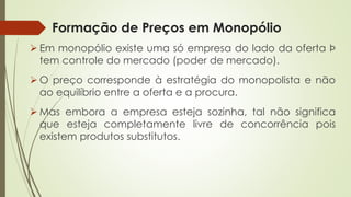 Formação de Preços em Monopólio 
EmmonopólioexisteumasóempresadoladodaofertaÞtemcontroledomercado(poderdemercado). 
Opreçocorrespondeàestratégiadomonopolistaenãoaoequilíbrioentreaofertaeaprocura. 
Masemboraaempresaestejasozinha,talnãosignificaqueestejacompletamentelivredeconcorrênciapoisexistemprodutossubstitutos.  