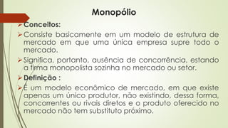 Monopólio 
Conceitos: 
Consistebasicamenteemummodelodeestruturademercadoemqueumaúnicaempresasupretodoomercado. 
Significa,portanto,ausênciadeconcorrência,estandoafirmamonopolistasozinhanomercadoousetor. 
Definição: 
Éummodeloeconômicodemercado,emqueexisteapenasumúnicoprodutor,nãoexistindo,dessaforma, concorrentesourivaisdiretoseoprodutooferecidonomercadonãotemsubstitutopróximo.  