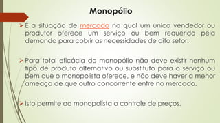 Monopólio 
Éasituaçãodemercadonaqualumúnicovendedorouprodutorofereceumserviçooubemrequeridopelademandaparacobrirasnecessidadesdeditosetor. 
Paratotaleficáciadomonopólionãodeveexistirnenhumtipodeprodutoalternativoousubstitutoparaoserviçooubemqueomonopolistaoferece,enãodevehaveramenorameaçadequeoutroconcorrenteentrenomercado. 
Istopermiteaomonopolistaocontroledepreços.  