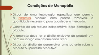 Condições de Monopólio 
Dispordeumatecnologiaespecíficaquepermitaàempresaproduzir,compreçosrazoáveis,aquantidadenecessáriaparaabasteceromercado. 
Controledeumrecursoindispensávelparaconseguiroproduto. 
Aempresadeveterodireitoexclusivodeproduzirumbemouserviçoemdeterminadaárea. 
Dispordodireitodedesenvolverumapatentesobreoprodutoouprocessoprodutivo.  