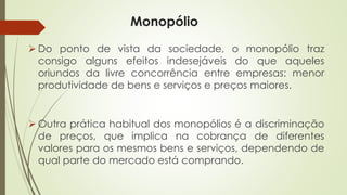 Monopólio 
Dopontodevistadasociedade,omonopóliotrazconsigoalgunsefeitosindesejáveisdoqueaquelesoriundosdalivreconcorrênciaentreempresas:menorprodutividadedebenseserviçosepreçosmaiores. 
Outrapráticahabitualdosmonopólioséadiscriminaçãodepreços,queimplicanacobrançadediferentesvaloresparaosmesmosbenseserviços,dependendodequalpartedomercadoestácomprando.  