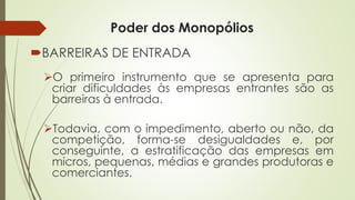 Poder dos Monopólios 
BARREIRASDEENTRADA 
Oprimeiroinstrumentoqueseapresentaparacriardificuldadesàsempresasentrantessãoasbarreirasàentrada. 
Todavia,comoimpedimento,abertoounão,dacompetição,forma-sedesigualdadese,porconseguinte,aestratificaçãodasempresasemmicros,pequenas,médiasegrandesprodutorasecomerciantes.  