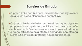 Barreiras de Entrada 
Opreçolimiteconsistenumtamanhotal,quesejamenordoqueumpreçoplenamentecompetitivo. 
Opreçolimitedelimitaumnívelemquealgumasempresasquequeiramparticipardomercado,nãotenhamcondiçõesdeentrada,pelosimplesfatodequeopreçoestipuladopelaofertaedemanda,nãoofereçalucrossuficientesaospretensosnovosparticipantes.  