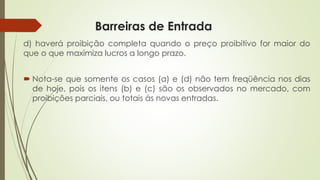 Barreiras de Entrada 
d)haveráproibiçãocompletaquandoopreçoproibitivoformaiordoqueoquemaximizalucrosalongoprazo. 
Nota-sequesomenteoscasos(a)e(d)nãotemfreqüêncianosdiasdehoje,poisositens(b)e(c)sãoosobservadosnomercado,comproibiçõesparciais,outotaisàsnovasentradas.  