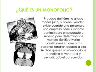 ¿QUÉ ES UN MONOPOLIO?
Procede del término griego
monos (uno) y polein (vender),
existe cuando una persona o
una empresa tiene suficiente
control sobre un producto o
servicio para determinar de
manera significativa las
condiciones en que otras
personas tendrán acceso a ella.
Se dice que en un monopolio se
beneficia el vendedor y
perjudicado el consumidor.
 