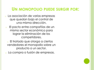 UN MONOPOLIO PUEDE SURGIR POR:
o La asociación de varias empresas
que quedan bajo el control de
una misma dirección.
o El pacto entre compañías de un
mismo sector económico para
lograr la eliminación de los
competidores.
o El tratado que otorga a ciertos
vendedores el monopolio sobre un
producto o un sector.
o La compra o fusión de empresas.
 