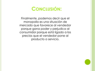 CONCLUSIÓN:
Finalmente, podemos decir que el
monopolio es una situación de
mercado que favorece al vendedor
porque gana poder y perjudica al
consumidor porque está ligado a los
precios que el vendedor pone al
producto o servicio.
 