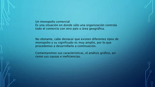Un monopolio comercial
Es una situación en donde sólo una organización controla
todo el comercio con otro país o área geográfica.
No obstante, cabe destacar que existen diferentes tipos de
monopolio y su significado es muy amplio, por lo que
procedemos a desarrollarlo a continuación.
Comentaremos sus características, el análisis gráfico, así
como sus causas e ineficiencias.
 