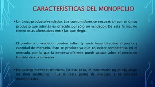 CARACTERÍSTICAS DEL MONOPOLIO
• Un único producto/vendedor. Los consumidores se encuentran con un único
producto que además es ofrecido por sólo un vendedor. De esta forma, no
tienen otras alternativas entre las que elegir.
• El producto o vendedor pueden influir (y suele hacerlo) sobre el precio y
cantidad de mercado. Esto se produce ya que no existe competencia en el
mercado, por lo que la empresa oferente puede actuar sobre el precio en
función de sus intereses.
• No existen bienes sustitutivos. En este caso, el consumidor no puede elegir
un bien sustitutivo que le reste poder de mercado a la empresa
monopolística.
 