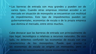 • Las barreras de entrada son muy grandes y pueden ser de
varios tipos. Cuando otras empresas intentan acceder a un
mercado en situación de monopolio se encuentran con multitud
de impedimentos. Este tipo de impedimentos pueden ser
gubernamentales, economías de escala o de la propia empresa
que domina el mercado, entre otros muchos.
Cabe destacar que las barreras de entrada son principalmente de
tipo legal, tecnológico o relativas a recursos naturales. De otro
lado, no debemos confundir las economías de escala con una
característica de los monopolios. Puede que gracias a
las economías de escala se origine un monopolio, pero un
monopolio no necesariamente posee economías de escala.
 