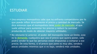 ESTUDIAR
• Una empresa monopolista sabe que no enfrenta competidores por lo
que puede influir directamente el precio y cantidad de mercado. Se
dice entonces que el monopolista tiene poder de mercado, el que
suele utilizar para aumentar los precios y reducir la cantidad
producida de modo de obtener mayores utilidades.
• No obstante lo anterior, el poder del monopolio tiene un límite, este
es la demanda, cualquiera que sea el precio que quiera poner, solo
podrá vender lo que las personas están dispuestas a comprar a ese
precio. De esta forma, si el precio que pone es muy alto, venderá
pocas unidades mientras que si es bajo, venderá más unidades.
 