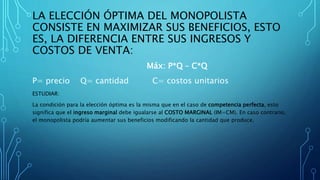 LA ELECCIÓN ÓPTIMA DEL MONOPOLISTA
CONSISTE EN MAXIMIZAR SUS BENEFICIOS, ESTO
ES, LA DIFERENCIA ENTRE SUS INGRESOS Y
COSTOS DE VENTA:
Máx: P*Q – C*Q
P= precio Q= cantidad C= costos unitarios
ESTUDIAR:
La condición para la elección óptima es la misma que en el caso de competencia perfecta, esto
significa que el ingreso marginal debe igualarse al COSTO MARGINAL (IM=CM). En caso contrario,
el monopolista podría aumentar sus beneficios modificando la cantidad que produce.
 