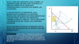 EN EL CASO DEL MONOPOLIO EN CAMBIO, LA
EMPRESA DEBE DECIDIR QUÉ CANTIDAD (O
PRECIO) PONER EN EL MERCADO
CONSIDERANDO LOS EFECTOS SOBRE LAS
UTILIDADES.
LA SITUACIÓN ES LA SIGUIENTE, SI EL
MONOPOLISTAAUMENTA LA CANTIDAD
PRODUCIDA OBTENDRÁ MAYORES BENEFICIOS
POR MAYORES VENTAS, NO OBSTANTE,
TAMBIÉN CAERÁ EL PRECIO Y ESTO REDUCIRÁ
LOS BENEFICIOS DE TODAS LAS UNIDADES
VENDIDAS.
EN EL SIGUIENTE GRÁFICO PODEMOS VER EL
PUNTO DE MAXIMIZACIÓN DE BENEFICIOS DEL
MONOPOLISTA:
ESTUDIAR COMO VEMOS, EL MONOPOLIO MAXIMIZA SUS
UTILIDADES CUANDO LA CURVA DE COSTO MARGINAL (CM)
INTERSECTA A LA DE INGRESO MARGINAL (IM). LAS GANANCIAS
QUE OBTIENE SON LOS INGRESOS OBTENIDOS (P*Q) MENOS LOS
COSTOS (POR ESO TOMAMOS EL PUNTO DE LA CURVA DE COSTO
MEDIO CME).
 