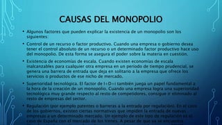 CAUSAS DEL MONOPOLIO
• Algunos factores que pueden explicar la existencia de un monopolio son los
siguientes:
• Control de un recurso o factor productivo. Cuando una empresa o gobierno desea
tener el control absoluto de un recurso o un determinado factor productivo hace uso
del monopolio. De esta forma se asegura el poder sobre la materia en cuestión.
• Existencia de economías de escala. Cuando existen economías de escala
inalcanzables para cualquier otra empresa en un período de tiempo prudencial, se
genera una barrera de entrada que deja en solitario a la empresa que ofrece los
servicios o productos de ese nicho de mercado.
• Superioridad tecnológica. El factor de I+D+i también juega un papel fundamental a
la hora de la creación de un monopolio. Cuando una empresa logra una superioridad
tecnológica muy grande respecto al resto de competidores, consigue ir eliminado al
resto de empresas del sector.
• Regulación (por ejemplo patentes o barreras a la entrada por regulación). En el caso
de los gobiernos, existen ciertas normativas que impiden la entrada de nuevas
empresas a un determinado mercado. Un ejemplo de este tipo de regulación es el
caso de España con el mercado de los trenes. A pesar de que ya se encuentra
 