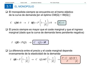 EL MONOPOLIO
3.1
 El monopolista siempre se encuentra en el tramo elástico
de la curva de demanda [en el óptimo CM(Q) = IM(Q) ]
 El precio siempre es mayor que el coste marginal y que el ingreso
marginal (dado que la curva de demanda tiene pendiente negativa)
 La diferencia entre el precio y el coste marginal depende
inversamente de la elasticidad de la demanda
1
0
1
1
)
(
0
)
( ≥
→
≥








−
=
→
≥ E
E
P
Q
I M
Q
C M
E
P
Q
C M
P
E
P
Q
C M
E
P
Q
I M
1
)
(
1
1
)
(
1
1
)
( =
−
→








−
=
→








−
=
P
Q
C M
Q
P
Q
I M <
→
< )
(
)
(
)
(
MICROECONOMÍA Grado en ADE Universitat de València Prof. Carlos Peraita 13
 