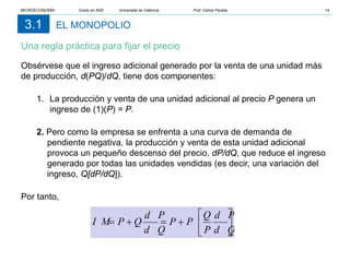 EL MONOPOLIO
Una regla práctica para fijar el precio
3.1
Obsérvese que el ingreso adicional generado por la venta de una unidad más
de producción, d(PQ)/dQ, tiene dos componentes:
1. La producción y venta de una unidad adicional al precio P genera un
ingreso de (1)(P) = P.
2. Pero como la empresa se enfrenta a una curva de demanda de
pendiente negativa, la producción y venta de esta unidad adicional
provoca un pequeño descenso del precio, dP/dQ, que reduce el ingreso
generado por todas las unidades vendidas (es decir, una variación del
ingreso, Q[dP/dQ]).
Por tanto,






+
=
+
=
d Q
d P
P
Q
P
P
d Q
d P
Q
P
I M
MICROECONOMÍA Grado en ADE Universitat de València Prof. Carlos Peraita 14
 