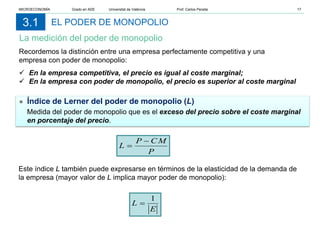 EL PODER DE MONOPOLIO
La medición del poder de monopolio
3.1
Recordemos la distinción entre una empresa perfectamente competitiva y una
empresa con poder de monopolio:
 En la empresa competitiva, el precio es igual al coste marginal;
 En la empresa con poder de monopolio, el precio es superior al coste marginal
● Índice de Lerner del poder de monopolio (L)
Medida del poder de monopolio que es el exceso del precio sobre el coste marginal
en porcentaje del precio.
Este índice L también puede expresarse en términos de la elasticidad de la demanda de
la empresa (mayor valor de L implica mayor poder de monopolio):
P
CM
P
L
−
=
E
L
1
=
MICROECONOMÍA Grado en ADE Universitat de València Prof. Carlos Peraita 17
 