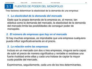 FUENTES DE PODER DEL MONOPOLIO
3.1
Tres factores determinan la elasticidad de la demanda de una empresa:
1. La elasticidad de la demanda del mercado
Dado que la propia demanda de la empresa es, al menos, tan
elástica como la demanda del mercado, la elasticidad de la demanda
del mercado limita las posibilidades de conseguir poder de
monopolio.
2. El número de empresas que hay en el mercado
Si hay muchas empresas, es improbable que una empresa cualquiera
pueda influir significativamente en el precio.
3. La relación entre las empresas
Incluso en un mercado con dos o tres empresas, ninguna sería capaz
de subir el precio de manera significativa y rentable si existiese una
fuerte rivalidad entre ellas y cada una tratase de captar la mayor
cuota posible del mercado.
Examinemos, seguidamente, cada uno de los tres determinantes.
MICROECONOMÍA Grado en ADE Universitat de València Prof. Carlos Peraita 20
 