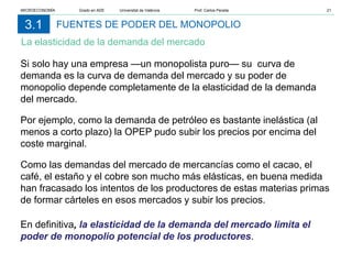 FUENTES DE PODER DEL MONOPOLIO
La elasticidad de la demanda del mercado
3.1
Si solo hay una empresa —un monopolista puro— su curva de
demanda es la curva de demanda del mercado y su poder de
monopolio depende completamente de la elasticidad de la demanda
del mercado.
Por ejemplo, como la demanda de petróleo es bastante inelástica (al
menos a corto plazo) la OPEP pudo subir los precios por encima del
coste marginal.
Como las demandas del mercado de mercancías como el cacao, el
café, el estaño y el cobre son mucho más elásticas, en buena medida
han fracasado los intentos de los productores de estas materias primas
de formar cárteles en esos mercados y subir los precios.
En definitiva, la elasticidad de la demanda del mercado limita el
poder de monopolio potencial de los productores.
MICROECONOMÍA Grado en ADE Universitat de València Prof. Carlos Peraita 21
 