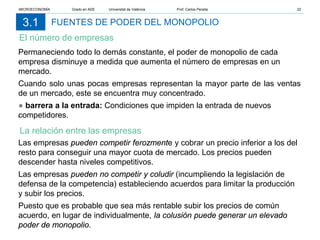 FUENTES DE PODER DEL MONOPOLIO
El número de empresas
3.1
Permaneciendo todo lo demás constante, el poder de monopolio de cada
empresa disminuye a medida que aumenta el número de empresas en un
mercado.
Cuando solo unas pocas empresas representan la mayor parte de las ventas
de un mercado, este se encuentra muy concentrado.
● barrera a la entrada: Condiciones que impiden la entrada de nuevos
competidores.
.
Las empresas pueden competir ferozmente y cobrar un precio inferior a los del
resto para conseguir una mayor cuota de mercado. Los precios pueden
descender hasta niveles competitivos.
Las empresas pueden no competir y coludir (incumpliendo la legislación de
defensa de la competencia) estableciendo acuerdos para limitar la producción
y subir los precios.
Puesto que es probable que sea más rentable subir los precios de común
acuerdo, en lugar de individualmente, la colusión puede generar un elevado
poder de monopolio.
La relación entre las empresas
MICROECONOMÍA Grado en ADE Universitat de València Prof. Carlos Peraita 22
 