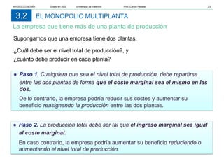 EL MONOPOLIO MULTIPLANTA
La empresa que tiene más de una planta de producción
3.2
Supongamos que una empresa tiene dos plantas.
¿Cuál debe ser el nivel total de producción?, y
¿cuánto debe producir en cada planta?
● Paso 1. Cualquiera que sea el nivel total de producción, debe repartirse
entre las dos plantas de forma que el coste marginal sea el mismo en las
dos.
De lo contrario, la empresa podría reducir sus costes y aumentar su
beneficio reasignando la producción entre las dos plantas.
● Paso 2. La producción total debe ser tal que el ingreso marginal sea igual
al coste marginal.
En caso contrario, la empresa podría aumentar su beneficio reduciendo o
aumentando el nivel total de producción.
MICROECONOMÍA Grado en ADE Universitat de València Prof. Carlos Peraita 23
 