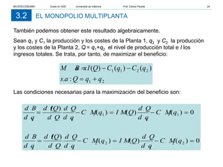 EL MONOPOLIO MULTIPLANTA
3.2
También podemos obtener este resultado algebraicamente.
Sean q1 y C1 la producción y los costes de la Planta 1, q2 y C2 la producción
y los costes de la Planta 2, Q = q1+q2 el nivel de producción total e I los
ingresos totales. Se trata, por tanto, de maximizar el beneficio:
Las condiciones necesarias para la maximización del beneficio son:
2
1
2
2
1
1
:
.
)
(
)
(
)
(
q
q
Q
a
s
q
C
q
C
Q
I
B
M a x
+
=
−
−
=
0
)
(
)
(
)
(
)
(
0
)
(
)
(
)
(
)
(
2
2
2
2
2
2
2
1
1
1
1
1
1
1
=
−
=
−
=
=
−
=
−
=
q
C M
d q
d Q
Q
I M
q
C M
d q
d Q
d Q
Q
d I
d q
d B
q
C M
d q
d Q
Q
I M
q
C M
d q
d Q
d Q
Q
d I
d q
d B
MICROECONOMÍA Grado en ADE Universitat de València Prof. Carlos Peraita 24
 