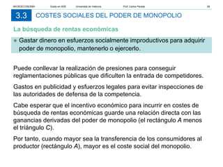 COSTES SOCIALES DEL PODER DE MONOPOLIO
La búsqueda de rentas económicas
3.3
● Gastar dinero en esfuerzos socialmente improductivos para adquirir
poder de monopolio, mantenerlo o ejercerlo.
Puede conllevar la realización de presiones para conseguir
reglamentaciones públicas que dificulten la entrada de competidores.
Gastos en publicidad y esfuerzos legales para evitar inspecciones de
las autoridades de defensa de la competencia.
Cabe esperar que el incentivo económico para incurrir en costes de
búsqueda de rentas económicas guarde una relación directa con las
ganancias derivadas del poder de monopolio (el rectángulo A menos
el tríángulo C).
Por tanto, cuando mayor sea la transferencia de los consumidores al
productor (rectángulo A), mayor es el coste social del monopolio.
MICROECONOMÍA Grado en ADE Universitat de València Prof. Carlos Peraita 28
 