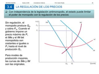 LA REGULACIÓN DE LOS PRECIOS
 Con independencia de la legislación antimonopolio, el estado puede limitar
el poder de monopolio con la regulación de los precios
3.4
Sin regulación, el
monopolio produce Qm
y cobra Pm. Cuando el
gobierno impone un
precio máximo de P1
el IMe y el IM del
monopolista son
costantes e iguales a
P1 hasta el nivel de
producción Q1.
Para niveles de
producción mayores,
las curvas de IMe y IM
son las originales.
MICROECONOMÍA Grado en ADE Universitat de València Prof. Carlos Peraita 29
 