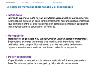 ● Monopolio
Mercado en el que solo hay un vendedor (pero muchos compradores).
El monopolio puro es un caso raro; normalmente hay unas pocas empresas
que compiten entre sí. Sus relaciones son complejas e implican decisiones
estratégicas (que se estudian en el Tema 5).
● Monopsonio
Mercado en el que solo hay un comprador (pero muchos vendedores).
Su problema es elegir la cantidad que maximiza los beneficios netos
derivados de la compra. Normalmente, y en los mercados de factores,
hay unos cuantos compradores que tienen poder de monopsonio.
● Poder de mercado
Capacidad de un vendedor o de un comprador de influir en el precio de un
bien. Se trata del poder de monopolio y del poder de monopsonio.
El poder de mercado: el monopolio y el monopsonio
MICROECONOMÍA Grado en ADE Universitat de València Prof. Carlos Peraita 3
 