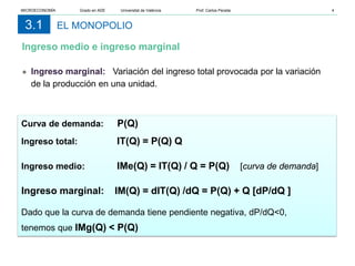 EL MONOPOLIO
3.1
● Ingreso marginal: Variación del ingreso total provocada por la variación
de la producción en una unidad.
Curva de demanda: P(Q)
Ingreso total: IT(Q) = P(Q) Q
Ingreso medio: IMe(Q) = IT(Q) / Q = P(Q) [curva de demanda]
Ingreso marginal: IM(Q) = dIT(Q) /dQ = P(Q) + Q [dP/dQ ]
Dado que la curva de demanda tiene pendiente negativa, dP/dQ<0,
tenemos que IMg(Q) < P(Q)
Ingreso medio e ingreso marginal
MICROECONOMÍA Grado en ADE Universitat de València Prof. Carlos Peraita 4
 
