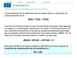 EL MONOPOLIO
Maximización del beneficio por el monopolista
3.1
Los beneficios B son la diferencia entre el ingreso total y el coste total, los
cuales dependen de Q:
B(Q) = IT(Q) – CT(Q)
Cuando Q aumenta (a partir de cero), los beneficios aumentan hasta alcanzar
un máximo y, a continuación, disminuyen. Por tanto, el nivel de producción Q
que maximiza los beneficios es tal que los beneficios adicionales generados
por un pequeño aumento de la producción son nulos (es decir, dB/dQ = 0). Se
trata de la condición nenesaria para un máximo; en ese caso:
dB/dQ = dIT/dQ – dCT/dQ = 0
Dado que dIT/dQ es el ingreso marginal y dCT/dQ es el coste marginal, la
condición de maximización de los beneficios es:
IM = CM
MICROECONOMÍA Grado en ADE Universitat de València Prof. Carlos Peraita 8
 