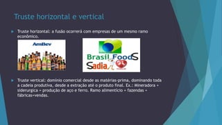 Truste horizontal e vertical
 Truste horizontal: a fusão ocorrerá com empresas de um mesmo ramo
econômico.
 Truste vertical: domínio comercial desde as matérias-prima, dominando toda
a cadeia produtiva, desde a extração até o produto final. Ex.: Mineradora +
siderurgica = produção de aço e ferro. Ramo alimentício = fazendas +
fábricas+vendas.
 