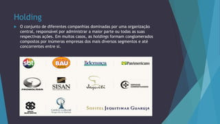 Holding
 O conjunto de diferentes companhias dominadas por uma organização
central, responsável por administrar a maior parte ou todas as suas
respectivas ações. Em muitos casos, as holdings formam conglomerados
compostos por inúmeras empresas dos mais diversos segmentos e até
concorrentes entre si.
 