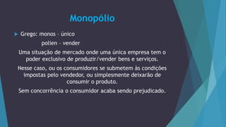 Monopólio
 Grego: monos – único
polien – vender
Uma situação de mercado onde uma única empresa tem o
poder exclusivo de produzir/vender bens e serviços.
Nesse caso, ou os consumidores se submetem às condições
impostas pelo vendedor, ou simplesmente deixarão de
consumir o produto.
Sem concorrência o consumidor acaba sendo prejudicado.
 