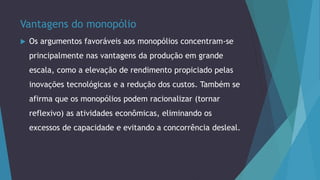 Vantagens do monopólio
 Os argumentos favoráveis aos monopólios concentram-se
principalmente nas vantagens da produção em grande
escala, como a elevação de rendimento propiciado pelas
inovações tecnológicas e a redução dos custos. Também se
afirma que os monopólios podem racionalizar (tornar
reflexivo) as atividades econômicas, eliminando os
excessos de capacidade e evitando a concorrência desleal.
 