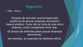 Oligopólio
 Oligo – Poucos
Situação de mercado caracterizado pela
existência de poucas empresas ofertando o
mesmo produto. Como não se trata de uma única
empresa, existe competição entre elas.
Os preços são definidos pelas poucas empresas
dominantes.
Um exemplo, as empresas de telefonia móvel.
 