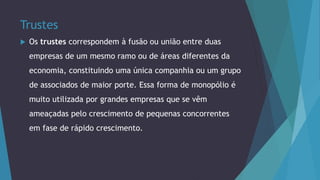 Trustes
 Os trustes correspondem à fusão ou união entre duas
empresas de um mesmo ramo ou de áreas diferentes da
economia, constituindo uma única companhia ou um grupo
de associados de maior porte. Essa forma de monopólio é
muito utilizada por grandes empresas que se vêm
ameaçadas pelo crescimento de pequenas concorrentes
em fase de rápido crescimento.
 