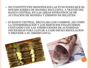 



NO CONSTITUYEN MONOPOLIOS LAS FUNCIONES QUE EL
ESTADO EJERZA DE MANERA EXCLUSIVA, A TRAVES DEL
BANCO CENTRAL EN LAS AREAS ESTRATEGICAS DE
ACUÑACION DE MONEDA Y EMISION DE BILLETES.
El BANCO CENTRAL, REGULARA LOS CAMBIOS, ASI COMO
LA INTERMEDIACION Y LOS SERVICIOS FINANCIEROS,
CONTANDO CON LAS ATRIBUCIONES DE AUTORIDAD
NECESARIAS PARA LLEVAR A CABO DICHA REGULACION
Y PROVEER A SU OBSERVANCIA.

 