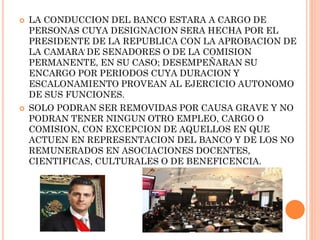 



LA CONDUCCION DEL BANCO ESTARA A CARGO DE
PERSONAS CUYA DESIGNACION SERA HECHA POR EL
PRESIDENTE DE LA REPUBLICA CON LA APROBACION DE
.
LA CAMARA DE SENADORES O DE LA COMISION
PERMANENTE, EN SU CASO; DESEMPEÑARAN SU
ENCARGO POR PERIODOS CUYA DURACION Y
ESCALONAMIENTO PROVEAN AL EJERCICIO AUTONOMO
DE SUS FUNCIONES.
SOLO PODRAN SER REMOVIDAS POR CAUSA GRAVE Y NO
PODRAN TENER NINGUN OTRO EMPLEO, CARGO O
COMISION, CON EXCEPCION DE AQUELLOS EN QUE
ACTUEN EN REPRESENTACION DEL BANCO Y DE LOS NO
REMUNERADOS EN ASOCIACIONES DOCENTES,
CIENTIFICAS, CULTURALES O DE BENEFICENCIA.

 