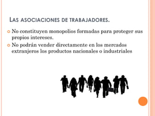 LAS ASOCIACIONES DE TRABAJADORES.
No constituyen monopolios formadas para proteger sus
propios intereses.
 No podrán vender directamente en los mercados
extranjeros los productos nacionales o industriales


 