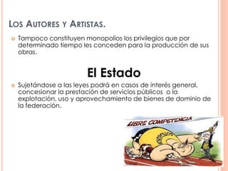 LOS AUTORES Y ARTISTAS.


Tampoco constituyen monopolios los privilegios que por
determinado tiempo les conceden para la producción de sus
obras.

El Estado


Sujetándose a las leyes podrá en casos de interés general,
concesionar la prestación de servicios públicos o la
explotación, uso y aprovechamiento de bienes de dominio de
la federación.

 