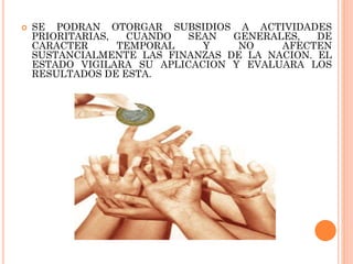 

SE PODRAN OTORGAR SUBSIDIOS A ACTIVIDADES
PRIORITARIAS,
CUANDO
SEAN
GENERALES,
DE
CARACTER
TEMPORAL
Y
NO
AFECTEN
SUSTANCIALMENTE LAS FINANZAS DE LA NACION. EL
ESTADO VIGILARA SU APLICACION Y EVALUARA LOS
RESULTADOS DE ESTA.

 