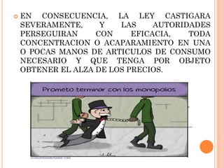 

EN CONSECUENCIA, LA LEY CASTIGARA
SEVERAMENTE,
Y
LAS
AUTORIDADES
PERSEGUIRAN
CON
EFICACIA,
TODA
CONCENTRACION O ACAPARAMIENTO EN UNA
O POCAS MANOS DE ARTICULOS DE CONSUMO
NECESARIO Y QUE TENGA POR OBJETO
OBTENER EL ALZA DE LOS PRECIOS.

 