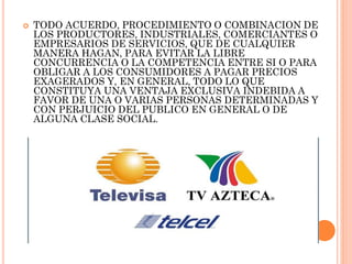 

TODO ACUERDO, PROCEDIMIENTO O COMBINACION DE
LOS PRODUCTORES, INDUSTRIALES, COMERCIANTES O
EMPRESARIOS DE SERVICIOS, QUE DE CUALQUIER
MANERA HAGAN, PARA EVITAR LA LIBRE
CONCURRENCIA O LA COMPETENCIA ENTRE SI O PARA
OBLIGAR A LOS CONSUMIDORES A PAGAR PRECIOS
EXAGERADOS Y, EN GENERAL, TODO LO QUE
CONSTITUYA UNA VENTAJA EXCLUSIVA INDEBIDA A
FAVOR DE UNA O VARIAS PERSONAS DETERMINADAS Y
CON PERJUICIO DEL PUBLICO EN GENERAL O DE
ALGUNA CLASE SOCIAL.

 