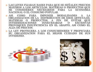 





LAS LEYES FIJARAN BASES PARA QUE SE SEÑALEN PRECIOS
MAXIMOS A LOS ARTICULOS, MATERIAS O PRODUCTOS QUE
SE CONSIDEREN NECESARIOS PARA LA ECONOMIA
NACIONAL O EL CONSUMO POPULAR.
ASI
COMO
PARA
IMPONER
MODALIDADES
A
LA
ORGANIZACION DE LA DISTRIBUCION DE ESOS ARTICULOS,
MATERIAS O PRODUCTOS, A FIN DE EVITAR QUE
INTERMEDIACIONES
INNECESARIAS
O
EXCESIVAS
PROVOQUEN INSUFICIENCIA EN EL ABASTO, ASI COMO EL
ALZA DE PRECIOS.
LA LEY PROTEGERA A LOS CONSUMIDORES Y PROPICIARA
SU ORGANIZACION PARA EL MEJOR CUIDADO DE SUS
INTERESES.

 