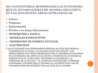 NO CONSTITUIRAN MONOPOLIOS LAS FUNCIONES
QUE EL ESTADO EJERZA DE MANERA EXCLUSIVA
EN LAS SIGUIENTES AREAS ESTRATEGICAS:


Correos



Telégrafos



Radiotelegrafía



Petróleo y los demás hidrocarburos



PETROQUIMICA BASICA;



MINERALES RADIOACTIVOS



GENERACION DE ENERGIA NUCLEAR;



ELECTRICIDAD

Y LAS ACTIVIDADES QUE EXPRESAMENTE SEÑALEN LAS LEYES QUE EXPIDA EL
CONGRESO DE LA UNION. LA COMUNICACION VIA SATELITE Y LOS
FERROCARRILES SON AREAS PRIORITARIAS PARA EL DESARROLLO NACIONAL
EN LOS TERMINOS DEL ARTICULO 25 DE ESTA CONSTITUCION; EL ESTADO AL
EJERCER EN ELLAS SU RECTORIA, PROTEGERA LA SEGURIDAD Y LA
SOBERANIA DE LA NACION, Y AL OTORGAR CONCESIONES O PERMISOS
MANTENDRA O ESTABLECERA EL DOMINIO DE LAS RESPECTIVAS VIAS DE
COMUNICACION DE ACUERDO CON LAS LEYES DE LA MATERIA.

 