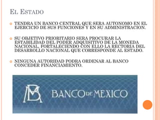 EL ESTADO






TENDRA UN BANCO CENTRAL QUE SERA AUTONOMO EN EL
EJERCICIO DE SUS FUNCIONES Y EN SU ADMINISTRACION.
SU OBJETIVO PRIORITARIO SERA PROCURAR LA
ESTABILIDAD DEL PODER ADQUISITIVO DE LA MONEDA
NACIONAL, FORTALECIENDO CON ELLO LA RECTORIA DEL
DESARROLLO NACIONAL QUE CORRESPONDE AL ESTADO.

NINGUNA AUTORIDAD PODRA ORDENAR AL BANCO
CONCEDER FINANCIAMIENTO.

 