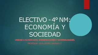 ELECTIVO -4°NM:
ECONOMÍA Y
SOCIEDAD
UNIDAD2:ELMERCADO, IMPERFECCIONESYEXTERNALIDADES.
PROFESOR: GUILLERMO ARENAS T.
 